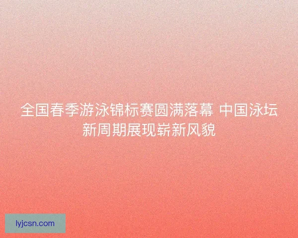 全国春季游泳锦标赛圆满落幕 中国泳坛新周期展现崭新风貌