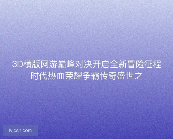 3D横版网游巅峰对决开启全新冒险征程时代热血荣耀争霸传奇盛世之