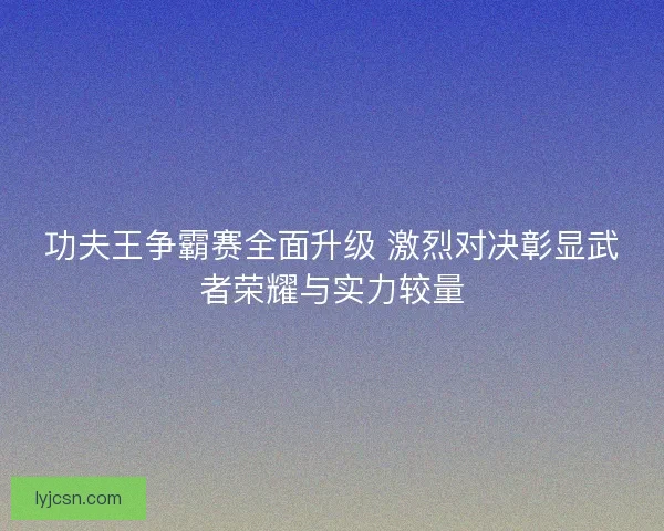 功夫王争霸赛全面升级 激烈对决彰显武者荣耀与实力较量 功夫王争霸赛全面升级 激烈对决彰显武者荣耀与实力较量