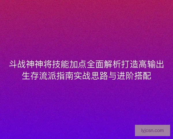 斗战神神将技能加点全面解析打造高输出生存流派指南实战思路与进阶搭配