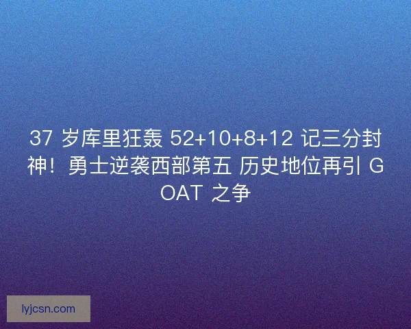 37 岁库里狂轰 52+10+8+12 记三分封神！勇士逆袭西部第五 历史地位再引 GOAT 之争