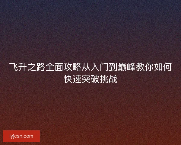 飞升之路全面攻略从入门到巅峰教你如何快速突破挑战