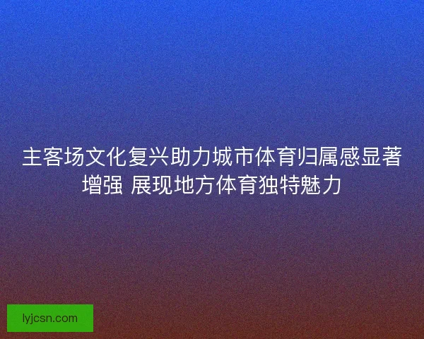 主客场文化复兴助力城市体育归属感显著增强 展现地方体育独特魅力
