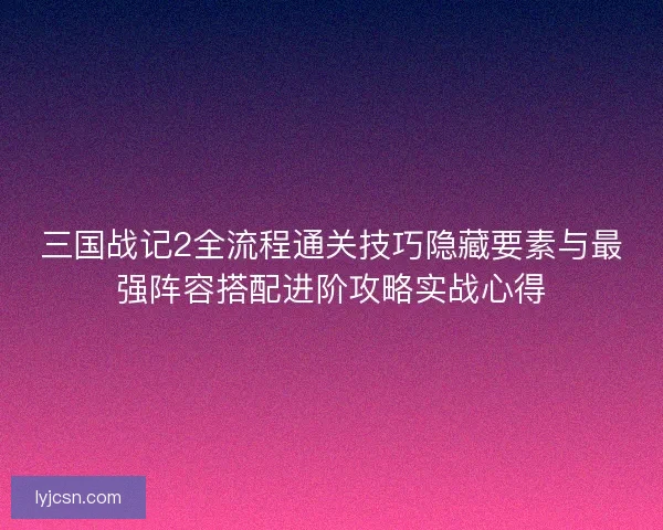 三国战记2全流程通关技巧隐藏要素与最强阵容搭配进阶攻略实战心得