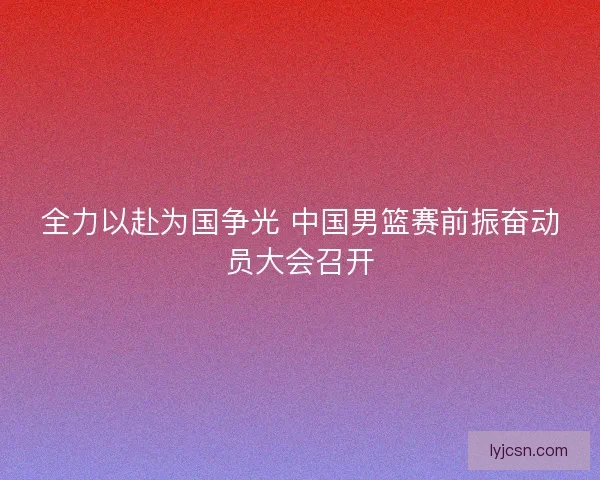 全力以赴为国争光 中国男篮赛前振奋动员大会召开