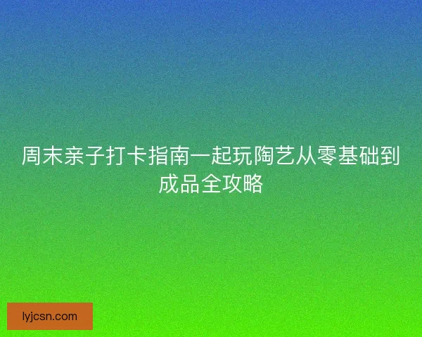 周末亲子打卡指南一起玩陶艺从零基础到成品全攻略
