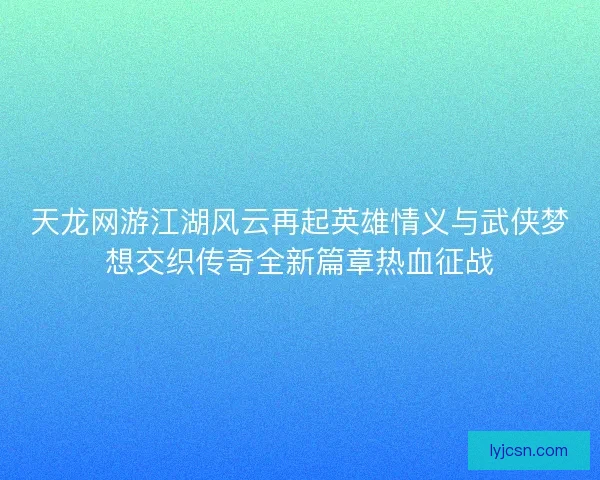 天龙网游江湖风云再起英雄情义与武侠梦想交织传奇全新篇章热血征战