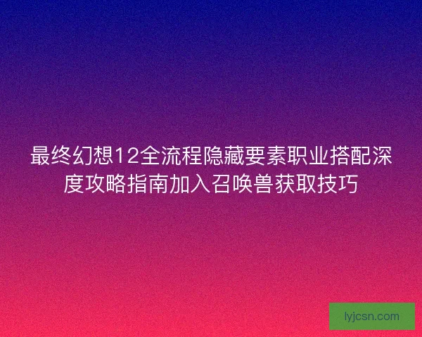 最终幻想12全流程隐藏要素职业搭配深度攻略指南加入召唤兽获取技巧