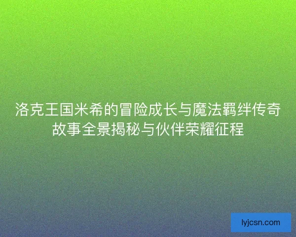 洛克王国米希的冒险成长与魔法羁绊传奇故事全景揭秘与伙伴荣耀征程