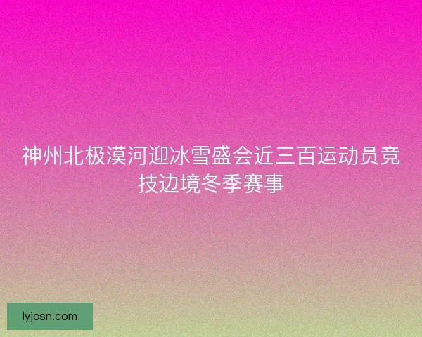 神州北极漠河迎冰雪盛会近三百运动员竞技边境冬季赛事