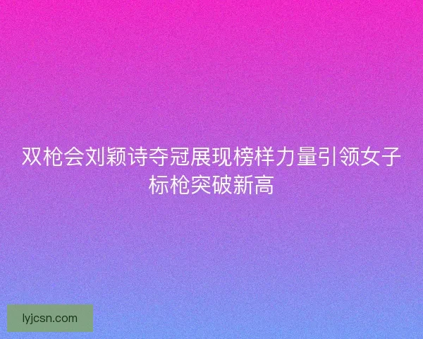 双枪会刘颖诗夺冠展现榜样力量引领女子标枪突破新高