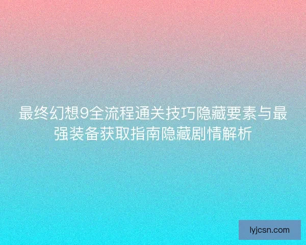 最终幻想9全流程通关技巧隐藏要素与最强装备获取指南隐藏剧情解析