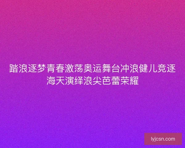 踏浪逐梦青春激荡奥运舞台冲浪健儿竞逐海天演绎浪尖芭蕾荣耀