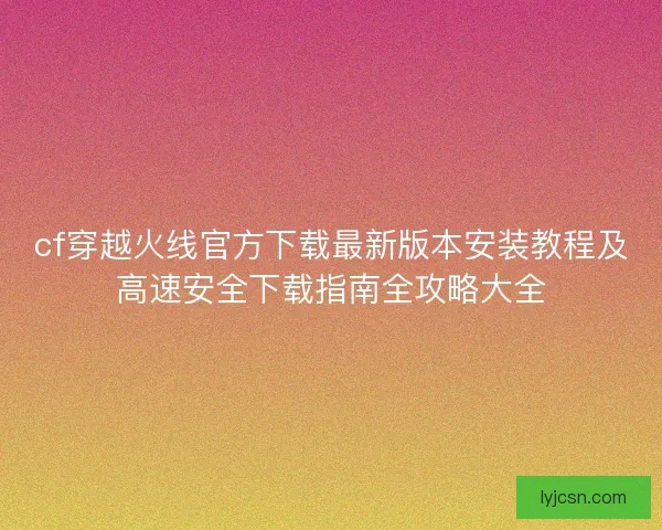cf穿越火线官方下载最新版本安装教程及高速安全下载指南全攻略大全