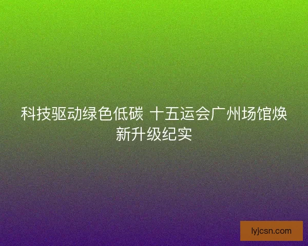 科技驱动绿色低碳 十五运会广州场馆焕新升级纪实