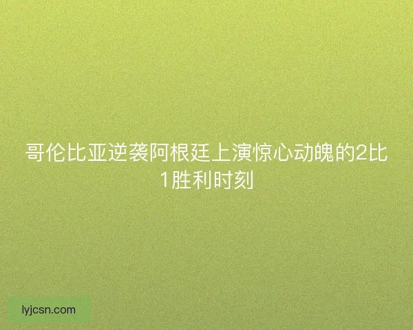 哥伦比亚逆袭阿根廷上演惊心动魄的2比1胜利时刻