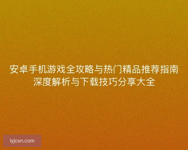 安卓手机游戏全攻略与热门精品推荐指南深度解析与下载技巧分享大全