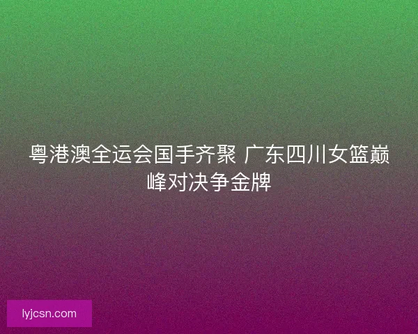 粤港澳全运会国手齐聚 广东四川女篮巅峰对决争金牌