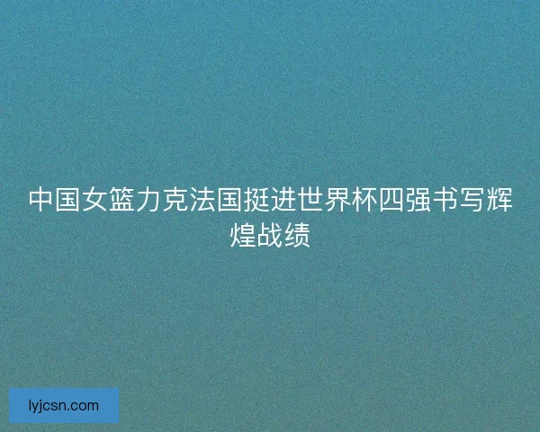 中国女篮力克法国挺进世界杯四强书写辉煌战绩