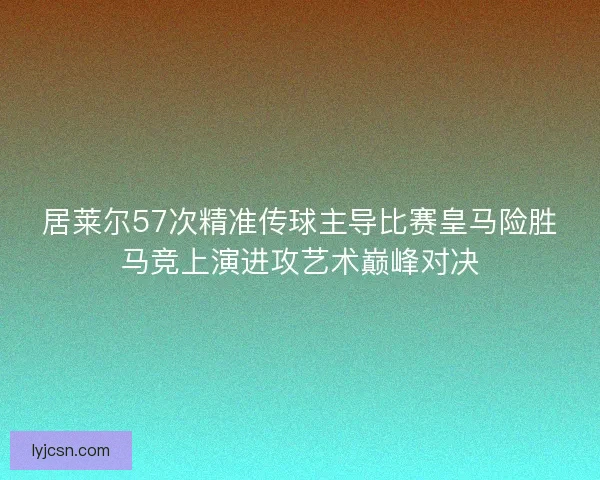 居莱尔57次精准传球主导比赛皇马险胜马竞上演进攻艺术巅峰对决