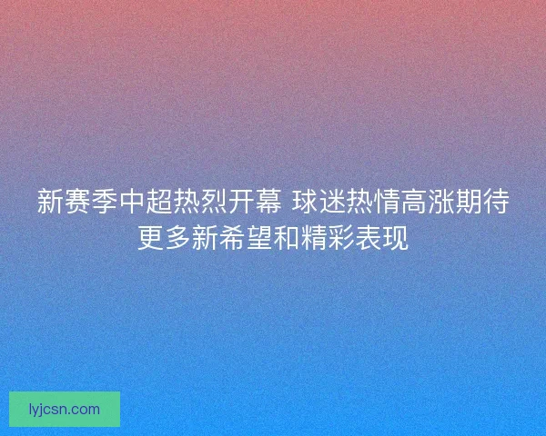 新赛季中超热烈开幕 球迷热情高涨期待更多新希望和精彩表现 新赛季中超热烈开幕 球迷热情高涨期待更多新希望和精彩表现