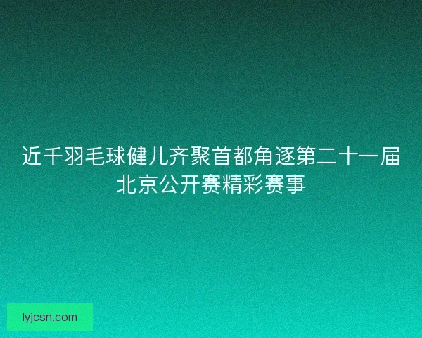 近千羽毛球健儿齐聚首都角逐第二十一届北京公开赛精彩赛事