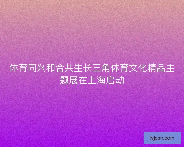 体育同兴和合共生长三角体育文化精品主题展在上海启动
