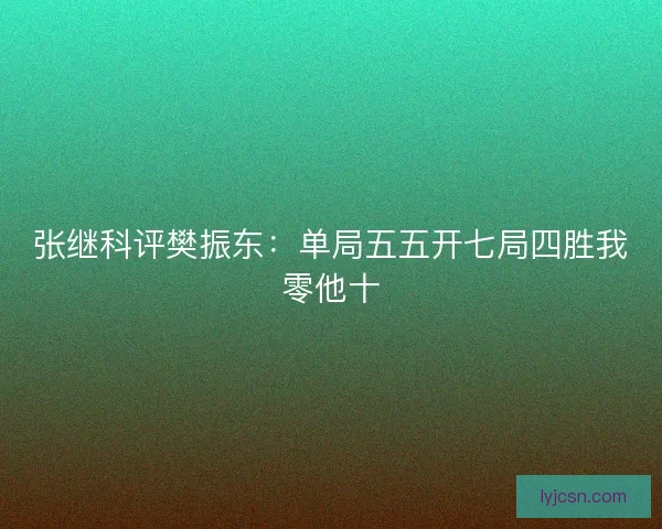 张继科评樊振东:单局五五开七局四胜我零他十 张继科评樊振东:单局五五开七局四胜我零他十