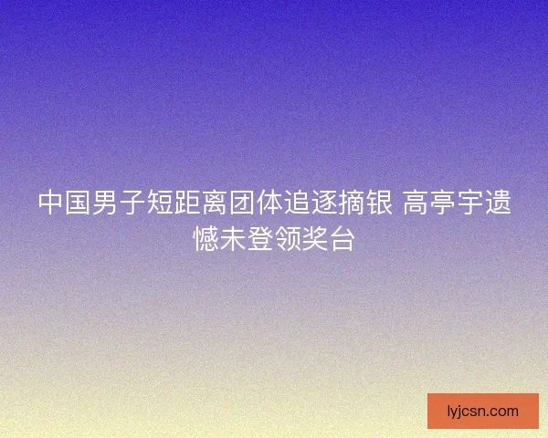 中国男子短距离团体追逐摘银 高亭宇遗憾未登领奖台
