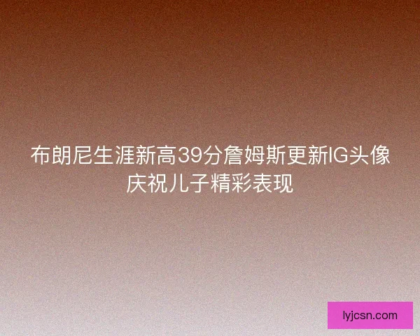 布朗尼生涯新高39分詹姆斯更新IG头像庆祝儿子精彩表现 布朗尼生涯新高39分詹姆斯更新IG头像庆祝儿子精彩表现