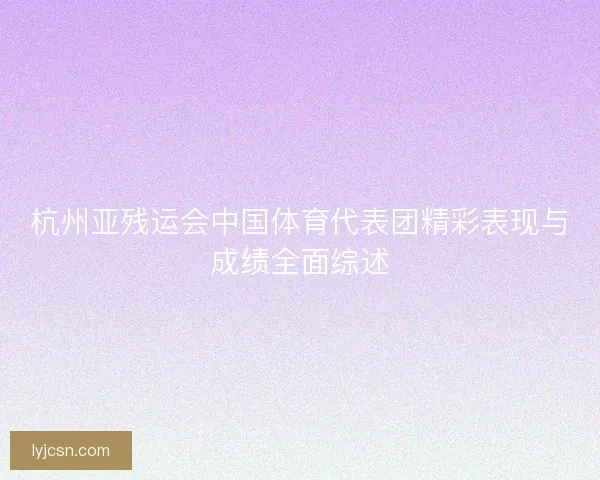 杭州亚残运会中国体育代表团精彩表现与成绩全面综述